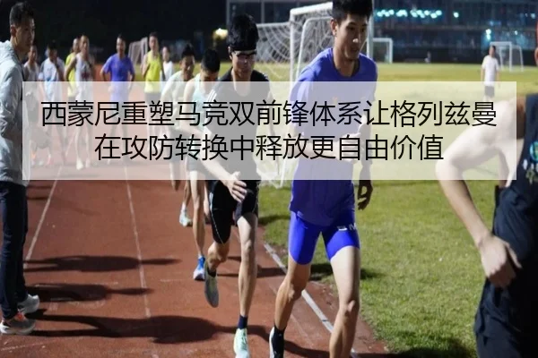 西蒙尼重塑马竞双前锋体系让格列兹曼在攻防转换中释放更自由价值