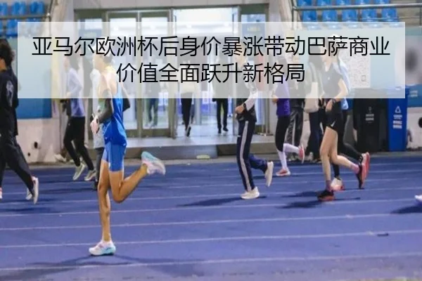 亚马尔欧洲杯后身价暴涨带动巴萨商业价值全面跃升新格局